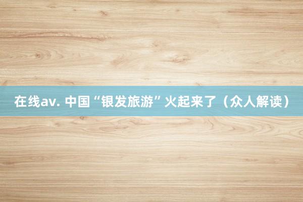 在线av. 中国“银发旅游”火起来了（众人解读）