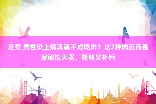 足交 男性染上痛风就不成吃肉？这2种肉反而是尿酸熄灭器，降酸又补钙