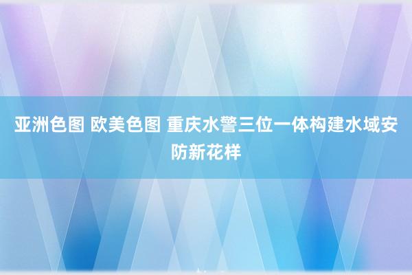 亚洲色图 欧美色图 重庆水警三位一体构建水域安防新花样