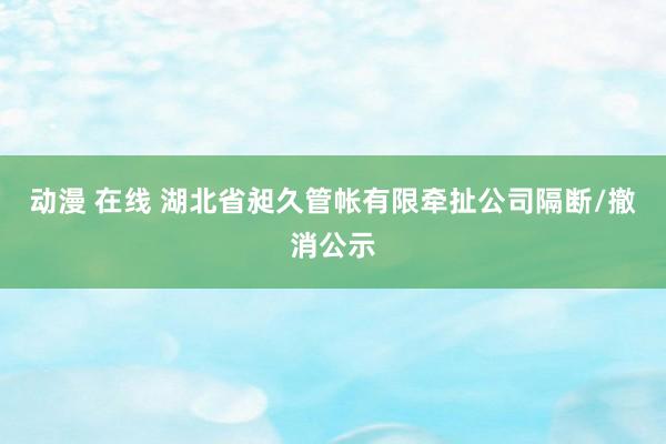 动漫 在线 湖北省昶久管帐有限牵扯公司隔断/撤消公示