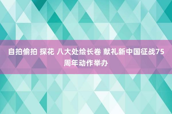 自拍偷拍 探花 八大处绘长卷 献礼新中国征战75周年动作举办