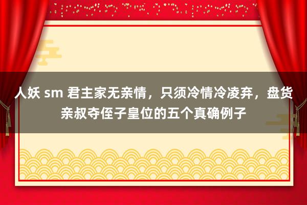人妖 sm 君主家无亲情，只须冷情冷凌弃，盘货亲叔夺侄子皇位的五个真确例子