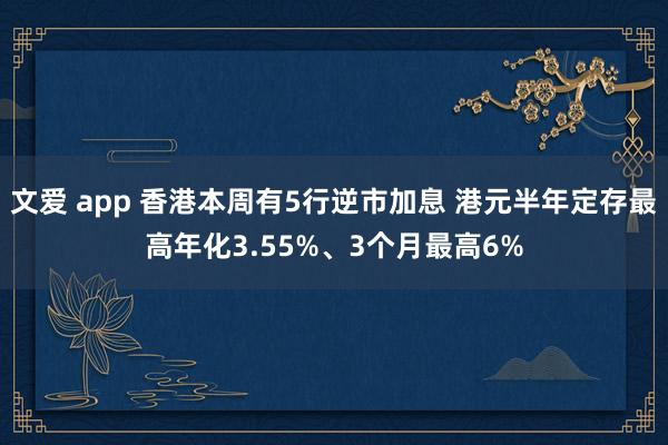 文爱 app 香港本周有5行逆市加息 港元半年定存最高年化3.55%、3个月最高6%
