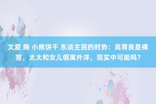 文爱 胸 小熊饼干 东谈主民的时势：高育良是裸官，太太和女儿假寓外洋，现实中可能吗？