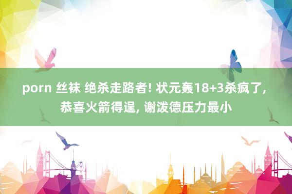porn 丝袜 绝杀走路者! 状元轰18+3杀疯了, 恭喜火箭得逞, 谢泼德压力最小