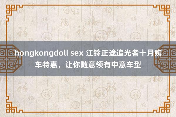 hongkongdoll sex 江铃正途追光者十月购车特惠，让你随意领有中意车型