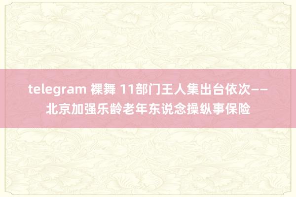 telegram 裸舞 11部门王人集出台依次——北京加强乐龄老年东说念操纵事保险