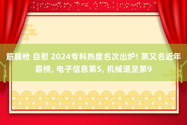 筋膜枪 自慰 2024专科热度名次出炉! 第又名近年霸榜, 电子信息第5, 机械退至第9