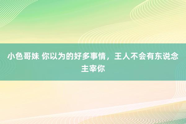 小色哥妹 你以为的好多事情，王人不会有东说念主宰你