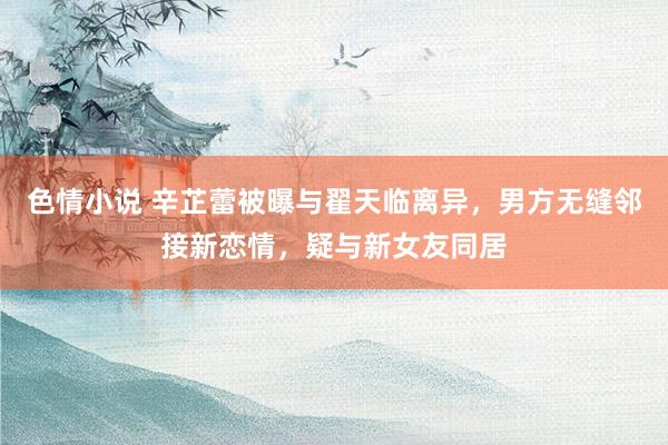 色情小说 辛芷蕾被曝与翟天临离异，男方无缝邻接新恋情，疑与新女友同居