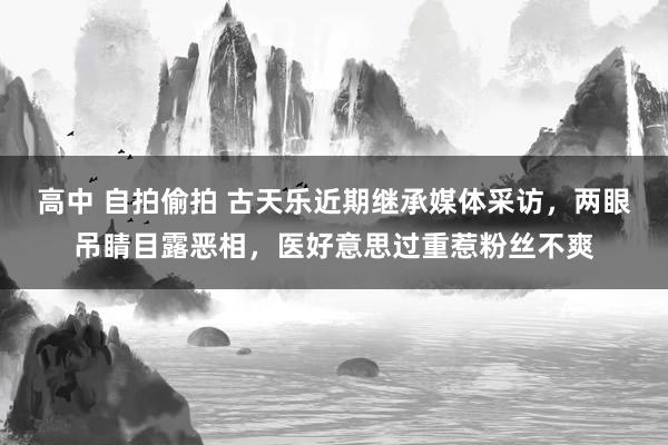 高中 自拍偷拍 古天乐近期继承媒体采访，两眼吊睛目露恶相，医好意思过重惹粉丝不爽