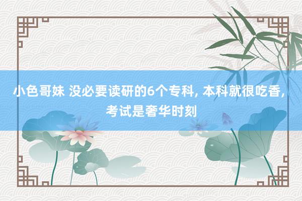 小色哥妹 没必要读研的6个专科, 本科就很吃香, 考试是奢华时刻