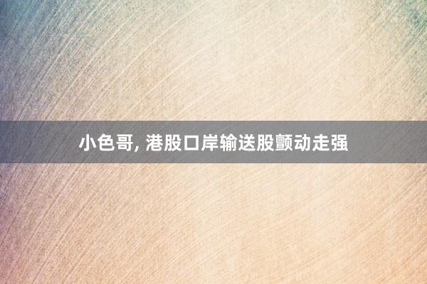 小色哥, 港股口岸输送股颤动走强