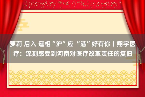 萝莉 后入 遥相“沪”应 “港”好有你丨翔宇医疗:深刻感受到河南对医疗改革责任的复旧