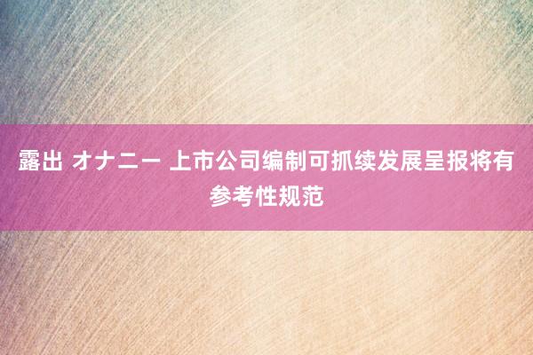 露出 オナニー 上市公司编制可抓续发展呈报将有参考性规范