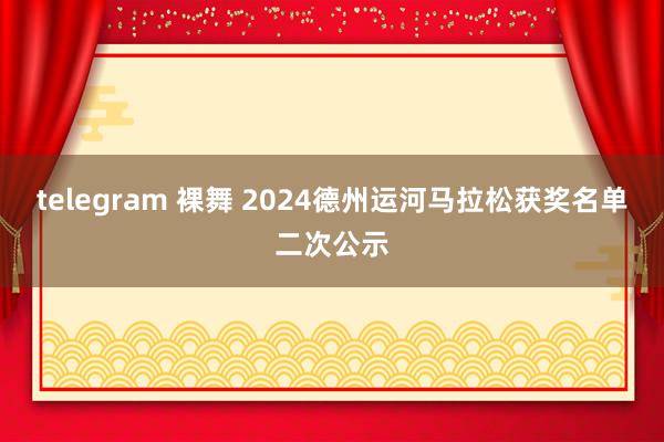 telegram 裸舞 2024德州运河马拉松获奖名单二次公示