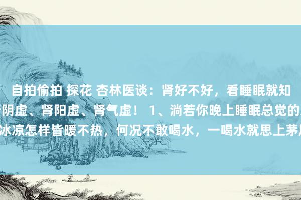 自拍偷拍 探花 杏林医谈:肾好不好,看睡眠就知谈,一分钟提醒你隔离肾阴虚、肾阳虚、肾气虚! 1、淌若你晚上睡眠总觉的冷,动作冰凉怎样皆暖不热,何况不敢喝水,一喝水就思上茅厕,还频繁在凌晨拉肚子,这等于...