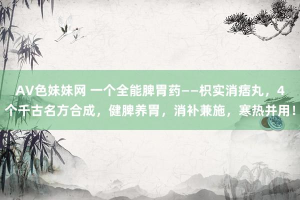 AV色妹妹网 一个全能脾胃药——枳实消痞丸，4个千古名方合成，健脾养胃，消补兼施，寒热并用！