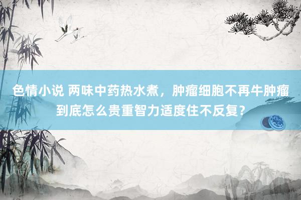 色情小说 两味中药热水煮，肿瘤细胞不再牛肿瘤到底怎么贵重智力适度住不反复？