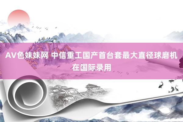 AV色妹妹网 中信重工国产首台套最大直径球磨机在国际录用