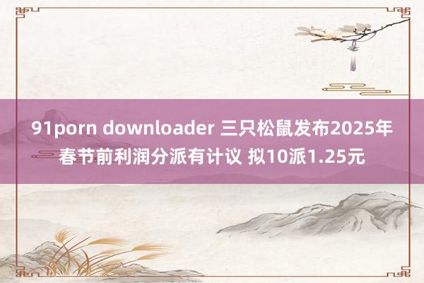 91porn downloader 三只松鼠发布2025年春节前利润分派有计议 拟10派1.25元