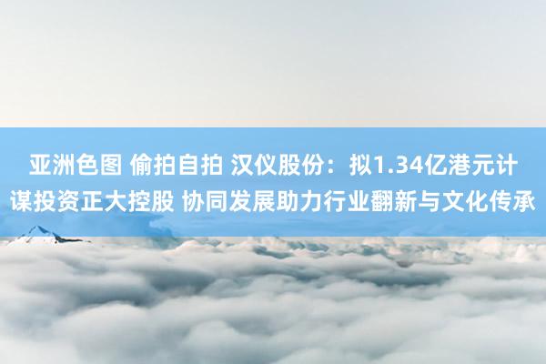 亚洲色图 偷拍自拍 汉仪股份：拟1.34亿港元计谋投资正大控股 协同发展助力行业翻新与文化传承