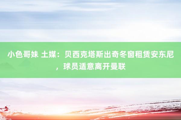 小色哥妹 土媒：贝西克塔斯出奇冬窗租赁安东尼，球员适意离开曼联