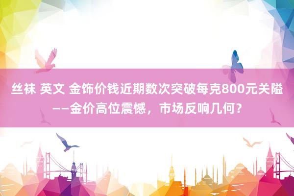 丝袜 英文 金饰价钱近期数次突破每克800元关隘——金价高位震憾，市场反响几何？