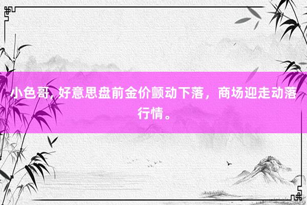 小色哥， 好意思盘前金价颤动下落，商场迎走动落行情。