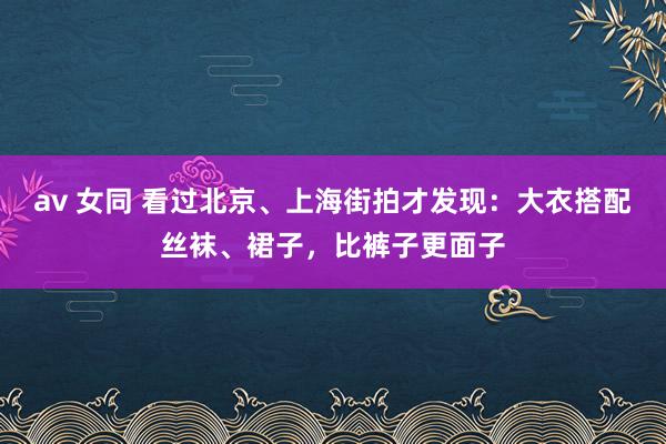 av 女同 看过北京、上海街拍才发现：大衣搭配丝袜、裙子，比裤子更面子