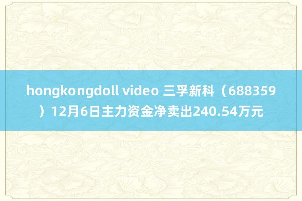 hongkongdoll video 三孚新科（688359）12月6日主力资金净卖出240.54万元