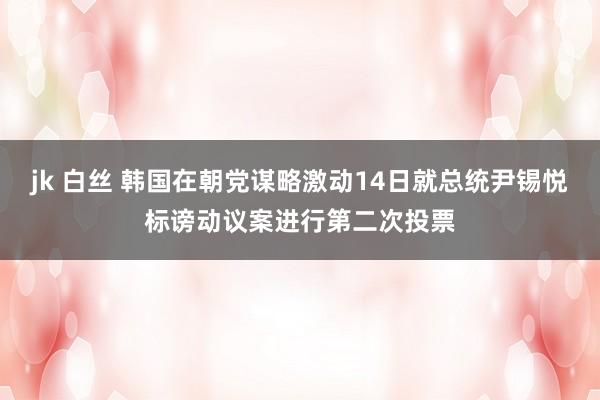 jk 白丝 韩国在朝党谋略激动14日就总统尹锡悦标谤动议案进行第二次投票