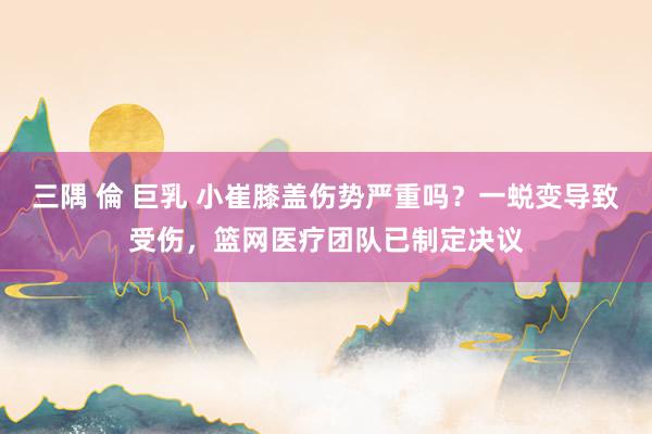 三隅 倫 巨乳 小崔膝盖伤势严重吗？一蜕变导致受伤，篮网医疗团队已制定决议