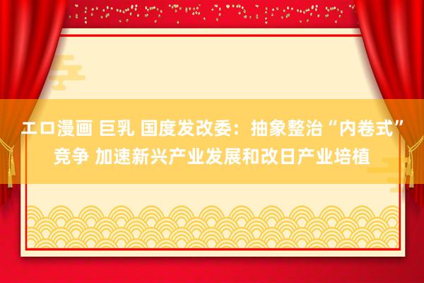 エロ漫画 巨乳 国度发改委：抽象整治“内卷式”竞争 加速新兴产业发展和改日产业培植