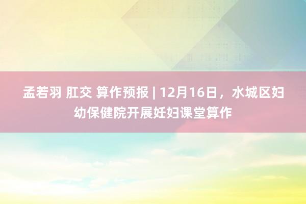 孟若羽 肛交 算作预报 | 12月16日，水城区妇幼保健院开展妊妇课堂算作