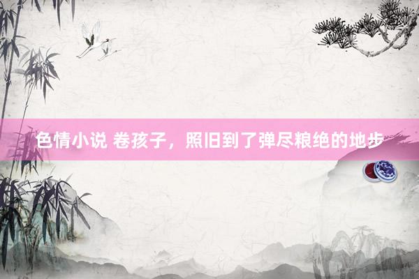 色情小说 卷孩子，照旧到了弹尽粮绝的地步