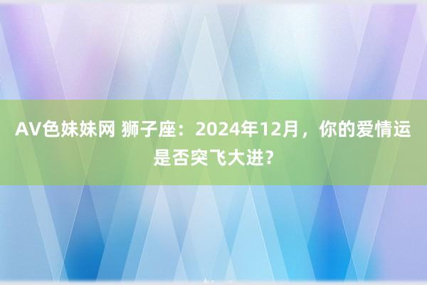 AV色妹妹网 狮子座：2024年12月，你的爱情运是否突飞大进？