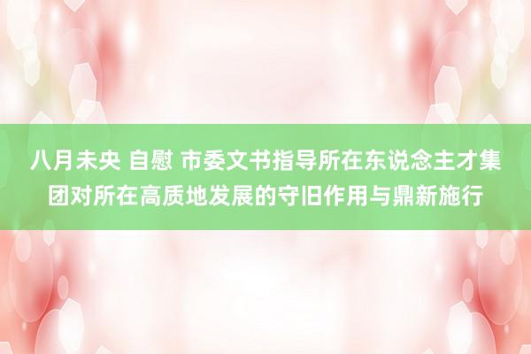 八月未央 自慰 市委文书指导所在东说念主才集团对所在高质地发展的守旧作用与鼎新施行
