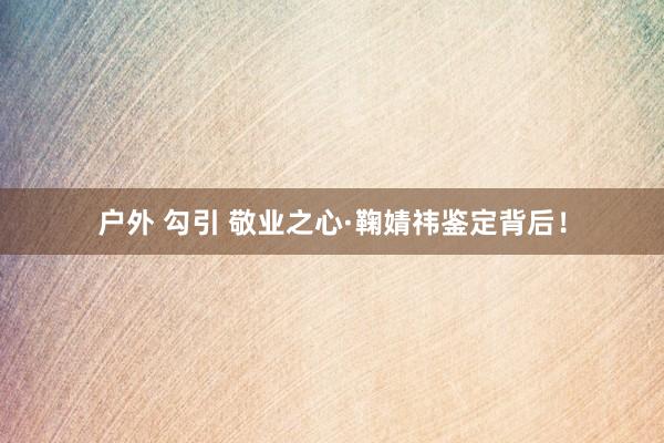 户外 勾引 敬业之心·鞠婧祎鉴定背后！