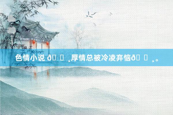 色情小说 🌸厚情总被冷凌弃恼🌸。