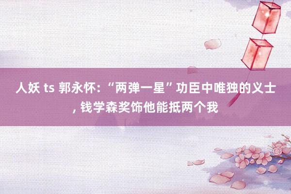 人妖 ts 郭永怀: “两弹一星”功臣中唯独的义士， 钱学森奖饰他能抵两个我