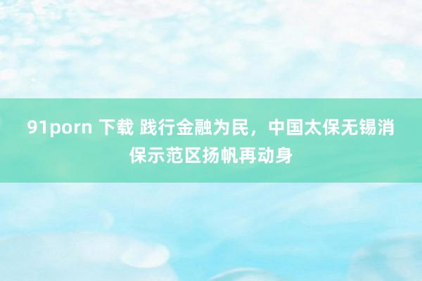 91porn 下载 践行金融为民，中国太保无锡消保示范区扬帆再动身