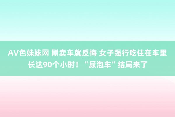 AV色妹妹网 刚卖车就反悔 女子强行吃住在车里长达90个小时！“尿泡车”结局来了