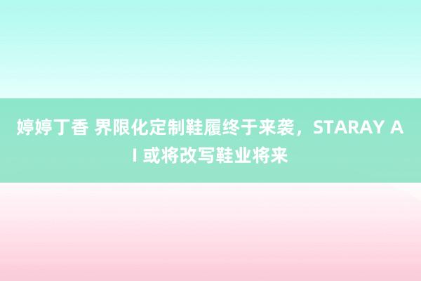 婷婷丁香 界限化定制鞋履终于来袭，STARAY AI 或将改写鞋业将来