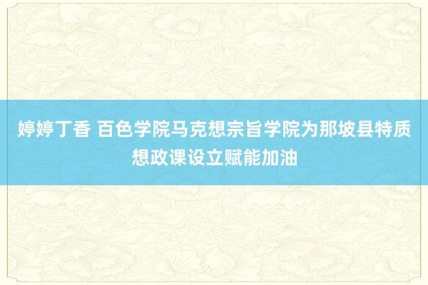 婷婷丁香 百色学院马克想宗旨学院为那坡县特质想政课设立赋能加油