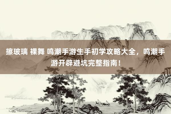 擦玻璃 裸舞 鸣潮手游生手初学攻略大全，鸣潮手游开辟避坑完整指南！