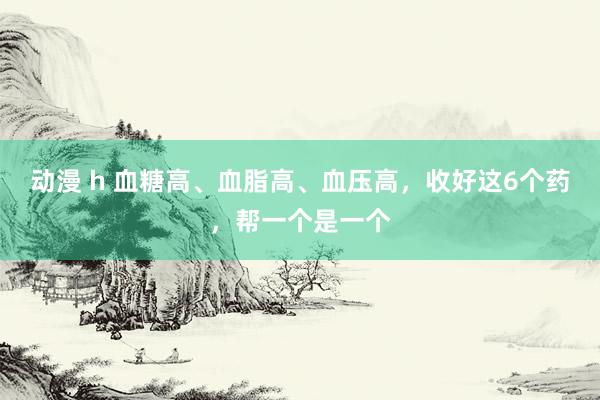 动漫 h 血糖高、血脂高、血压高,收好这6个药,帮一个是一个