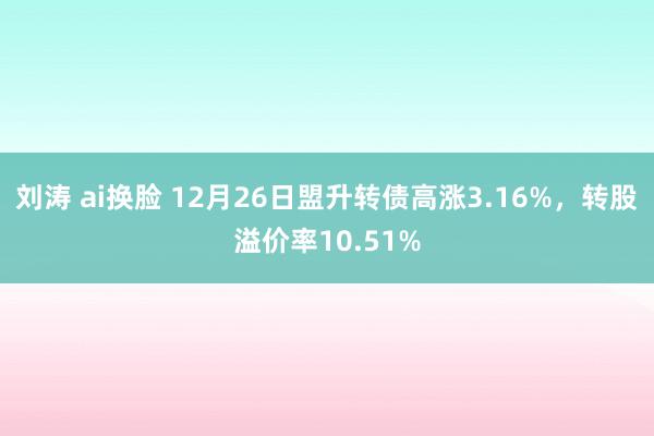 刘涛 ai换脸 12月26日盟升转债高涨3.16%,转股溢价率10.51%