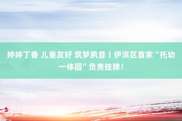 婷婷丁香 儿童友好 筑梦夙昔丨伊滨区首家“托幼一体园”负责挂牌！