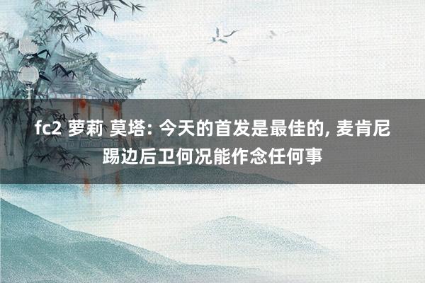 fc2 萝莉 莫塔: 今天的首发是最佳的, 麦肯尼踢边后卫何况能作念任何事